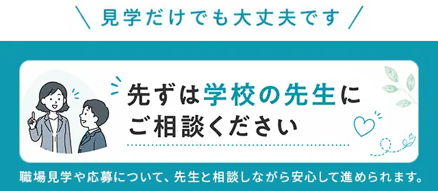 見学だけでも大丈夫です。先ずは学校の先生にご相談ください。職場見学や応募について、先生と相談しながら安心して進められます。
