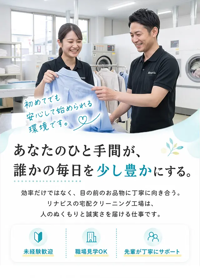 あなたのひと手間が、誰かの毎日を少し豊かにする。効率だけではなく、目の前のお品物に丁寧に向き合う。リナビスの宅配クリーニング工場は、人のぬくもりと誠実さを届ける仕事です。未経験歓迎／職場見学OK／先輩が丁寧にサポート。