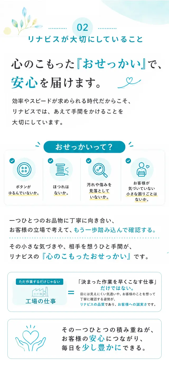 02 リナビスが大切にしていること 心のこもった『おせっかい』で、安心を届けます。効率やスピードが求められる時代だからこそ、リナビスでは、あえて手間をかけることを大切にしています。