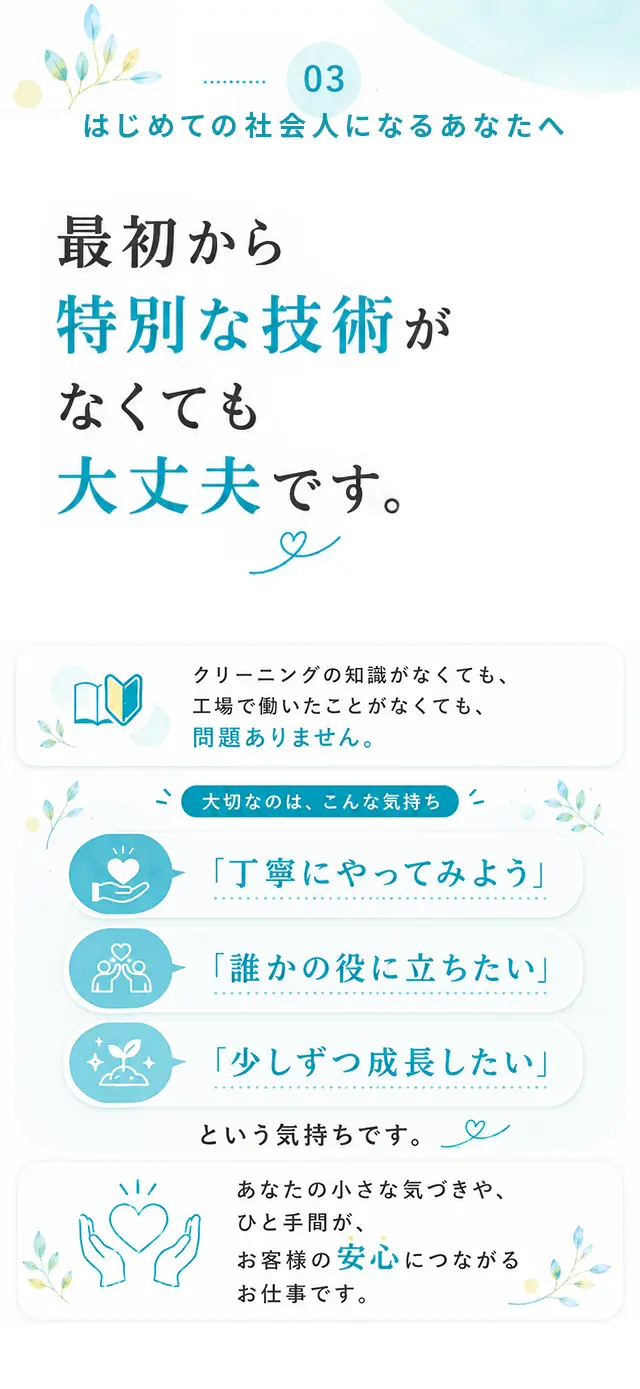 03 はじめての社会人になるあなたへ 最初から特別な技術がなくても大丈夫です。クリーニングの知識がなくても、工場で働いたことがなくても、問題ありません。大切なのは、こんな気持ち「丁寧にやってみよう」「誰かの役に立ちたい」「少しずつ成長したい」という気持ちです。あなたの小さな気づきや、ひと手間が、お客様の安心につながるお仕事です。