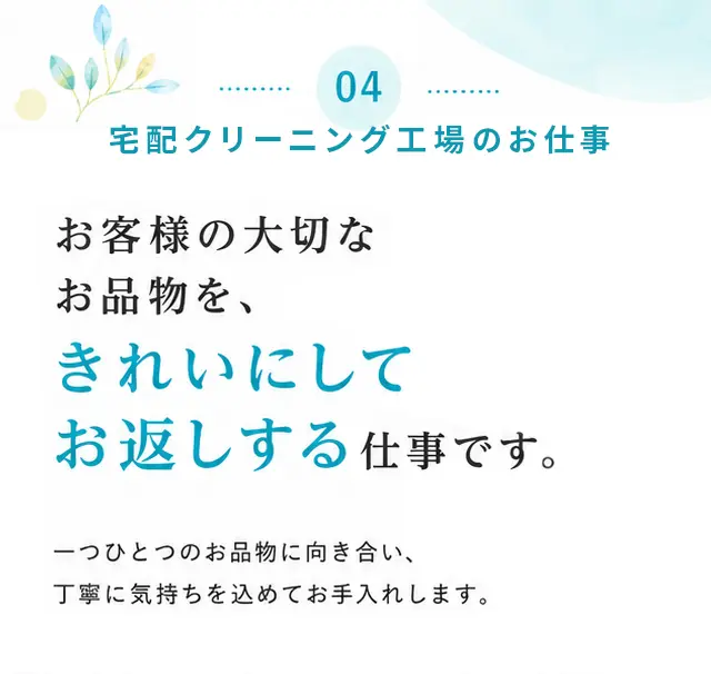 04 宅配クリーニング工場のお仕事 お客様の大切なお品物を、きれいにしてお返しする仕事です。一つひとつのお品物に向き合い、丁寧に気持ちを込めてお手入れします。