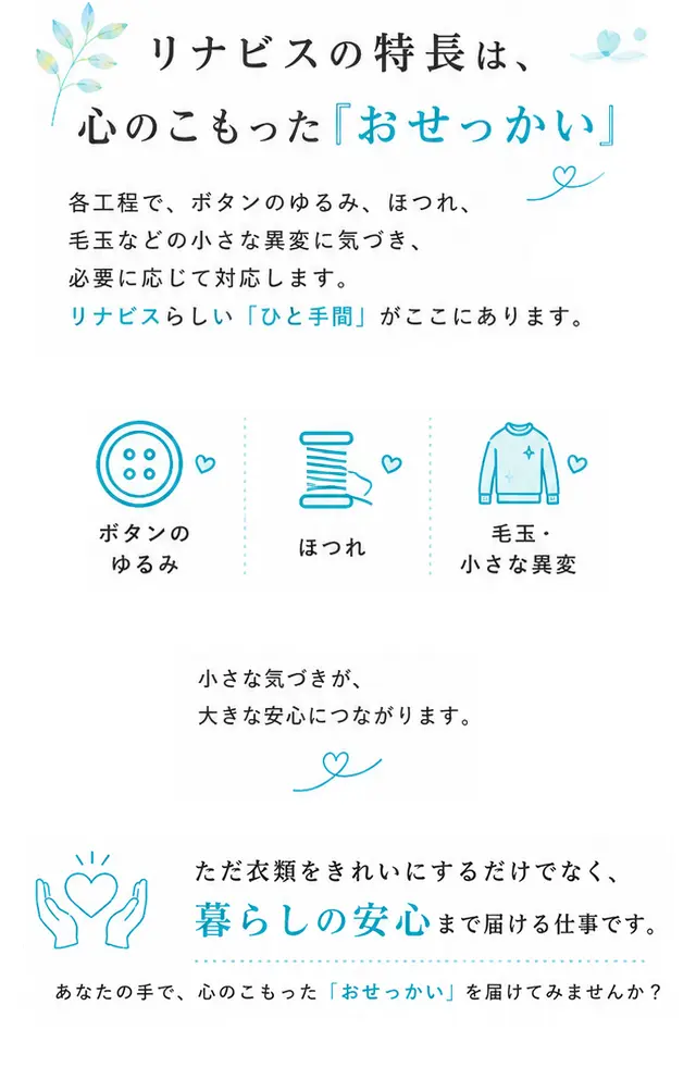 リナビスの特長は、心のこもった『おせっかい』。各工程で、ボタンのゆるみ、ほつれ、毛玉などの小さな異変に気づき、必要に応じて対応します。ただ衣類をきれいにするだけでなく、暮らしの安心まで届ける仕事です。