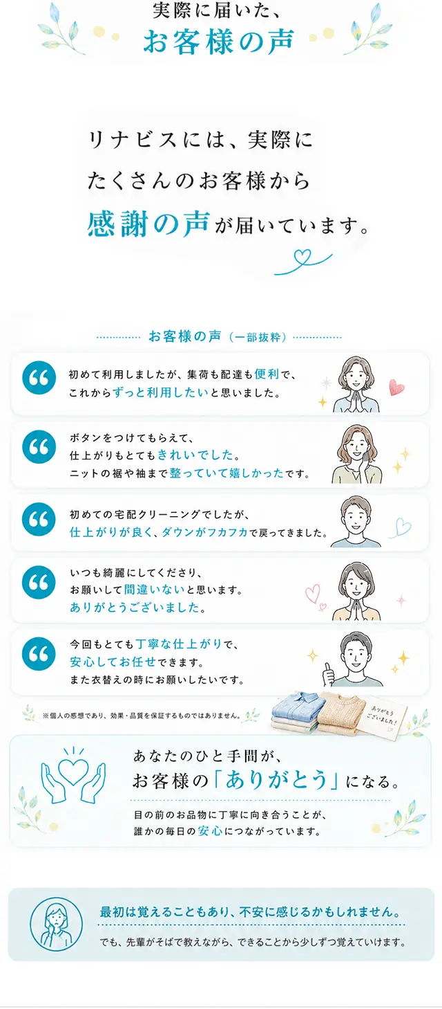 実際に届いた、お客様の声。リナビスには、実際にたくさんのお客様から感謝の声が届いています。あなたのひと手間が、お客様の「ありがとう」になる。目の前のお品物に丁寧に向き合うことが、誰かの毎日の安心につながっています。最初は覚えることもあり、不安に感じるかもしれません。でも、先輩がそばで教えながら、できることから少しずつ覚えていけます。