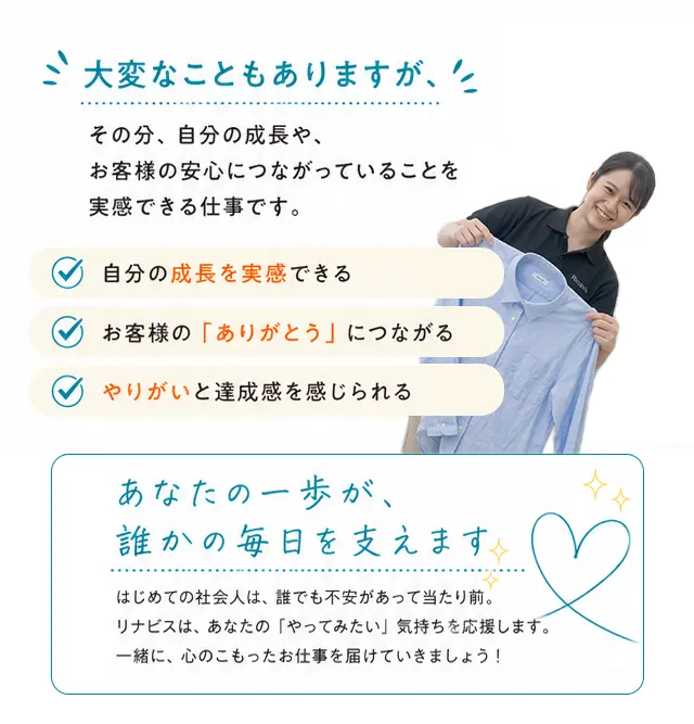 大変なこともありますが、その分、自分の成長や、お客様の安心につながっていることを実感できる仕事です。自分の成長を実感できる／お客様の「ありがとう」につながる／やりがいと達成感を感じられる。あなたの一歩が、誰かの毎日を支えます。はじめての社会人は、誰でも不安があって当たり前。リナビスは、あなたの「やってみたい」気持ちを応援します。一緒に、心のこもったお仕事を届けていきましょう！
