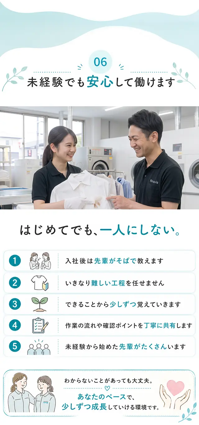 06 未経験でも安心して働けます はじめてでも、一人にしない。1 入社後は先輩がそばで教えます 2 いきなり難しい工程を任せません 3 できることから少しずつ覚えていきます 4 作業の流れや確認ポイントを丁寧に共有します 5 未経験から始めた先輩がたくさんいます。わからないことがあっても大丈夫。あなたのペースで、少しずつ成長していける環境です。