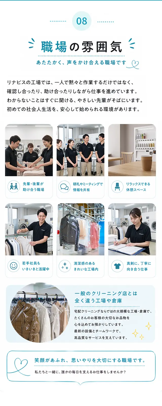 08 職場の雰囲気 あたたかく、声をかけ合える職場です。リナビスの工場では、一人で黙々と作業するだけではなく、確認し合ったり、助け合ったりしながら仕事を進めています。わからないことはすぐに聞ける、やさしい先輩がそばにいます。初めての社会人生活を、安心して始められる環境があります。先輩・後輩が助け合う職場／朝礼やミーティングで情報を共有／リラックスできる休憩スペース／若手社員もいきいきと活躍中／清潔感のあるきれいな工場内／真剣に、丁寧に向き合う仕事。一般のクリーニング店とは全く違う工場や倉庫。笑顔があふれ、思いやりを大切にする職場です。