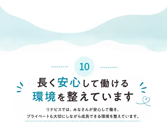 10 長く安心して働ける環境を整えています リナビスでは、みなさんが安心して働き、プライベートも大切にしながら成長できる環境を整えています。