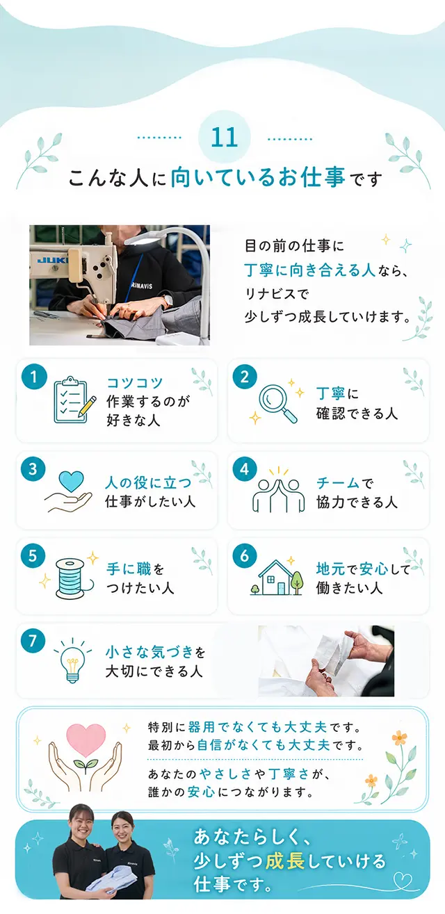 11 こんな人に向いているお仕事です 目の前の仕事に丁寧に向き合える人なら、リナビスで少しずつ成長していけます。1 コツコツ作業するのが好きな人 2 丁寧に確認できる人 3 人の役に立つ仕事がしたい人 4 チームで協力できる人 5 手に職をつけたい人 6 地元で安心して働きたい人 7 小さな気づきを大切にできる人。特別に器用でなくても大丈夫です。最初から自信がなくても大丈夫です。あなたのやさしさや丁寧さが、誰かの安心につながります。あなたらしく、少しずつ成長していける仕事です。