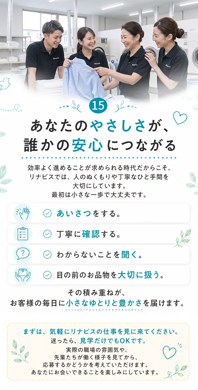 15 あなたのやさしさが、誰かの安心につながる 効率よく進めることが求められる時代だからこそ、リナビスでは、人のぬくもりや丁寧なひと手間を大切にしています。最初は小さな一歩で大丈夫です。あいさつをする。丁寧に確認する。わからないことを聞く。目の前のお品物を大切に扱う。その積み重ねが、お客様の毎日に小さなゆとりと豊かさを届けます。まずは、気軽にリナビスの仕事を見に来てください。迷ったら、見学だけでもOKです。実際の職場の雰囲気や、先輩たちが働く様子を見てから、応募するかどうかを考えていただけます。あなたにお会いできることを楽しみにしています。
